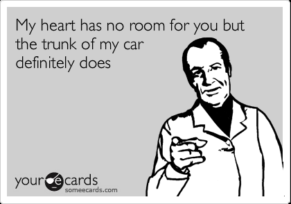 My heart has no room for you but the trunk of my car definitely does.