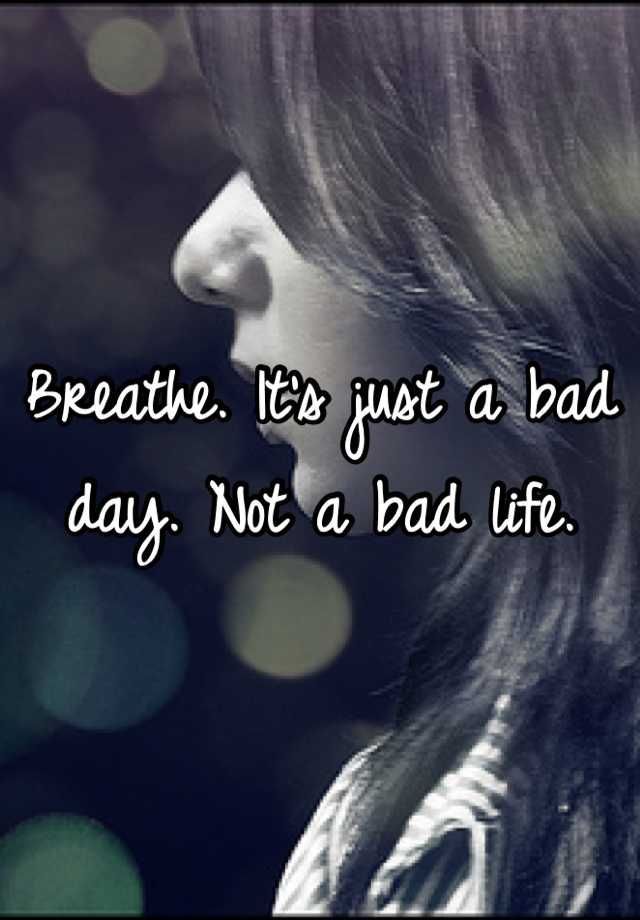 Breathe. Its just a bad day. Not a bad life.
