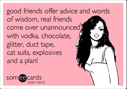 good friends offer advice and words of wisdom, real friends come over unannounce