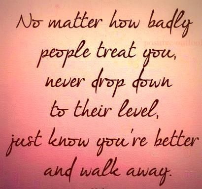 No matter how badly people treat you, never drop down to their level, just know