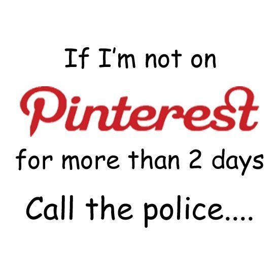 If Im not on Pinterest for more than 2 days, CALL THE POLICE!!!