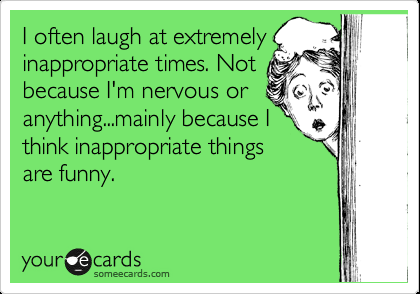 I often laugh at extremely inappropriate times. Not because Im nervous or anythi
