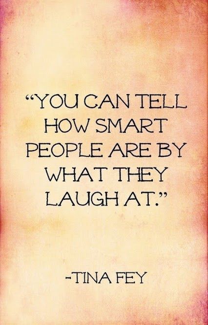 “You can tell how smart people are by what they laugh at.” -Tina