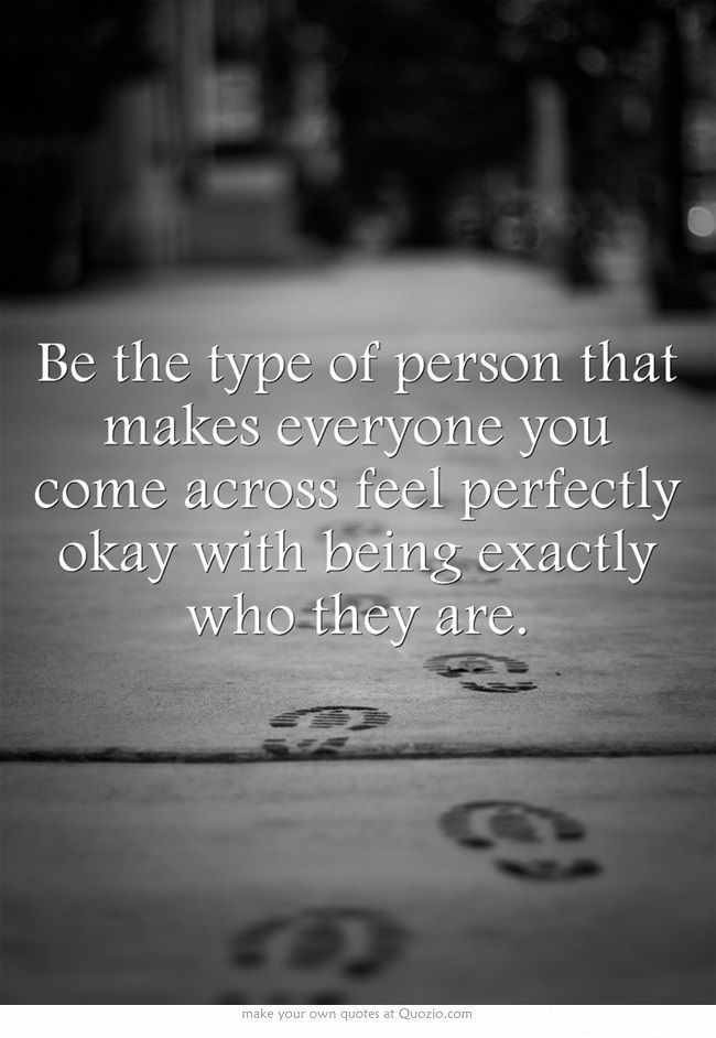 Be the type of person that makes everyone you come across feel perfectly okay with being exactly who they are.