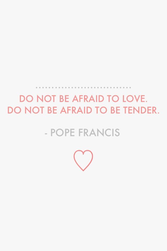 Amen.  Do not be afraid to love. Do not be afraid to be tender. – Pope Francis