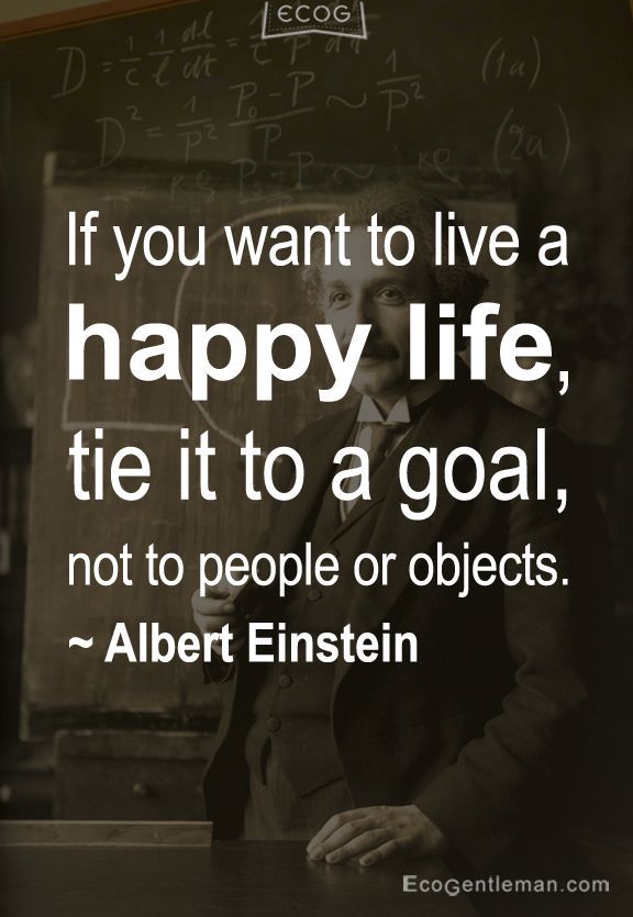 If you want to live a happy life, tie it to a goal, not to people or objects. Albert Einstein