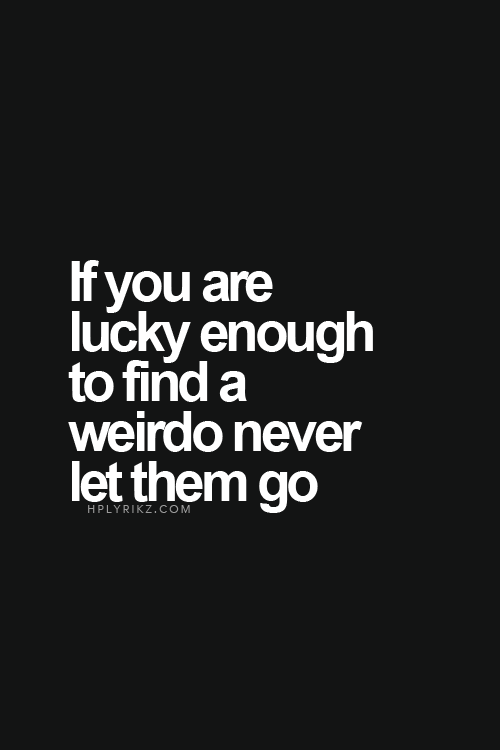 If you are lucky enough to find a weirdo, never let them go.