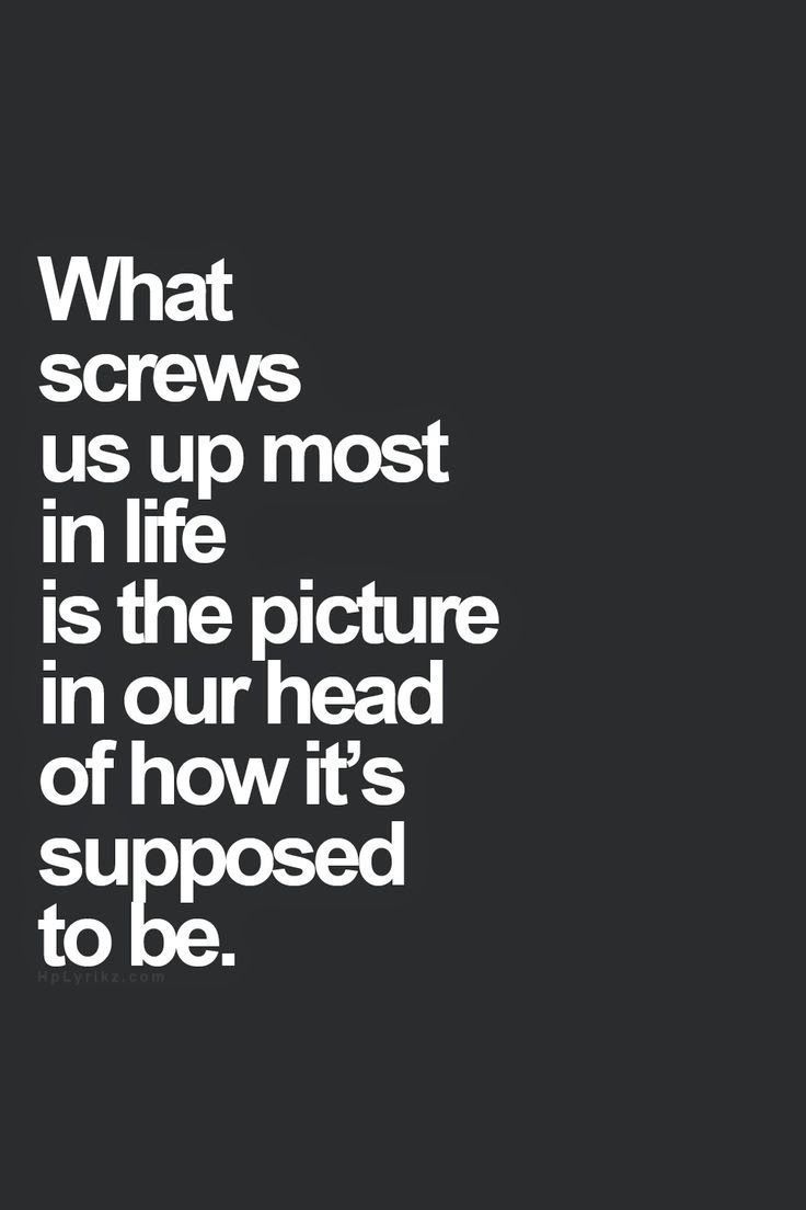 What screws us up most in life is the picture in our head of how its supposed to be.