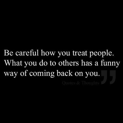 Be careful how you treat people…What you do to others has a funny way of coming back on you.