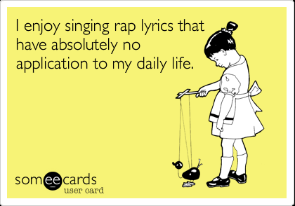 I enjoy singing rap lyrics that have absolutely no application to my daily life.