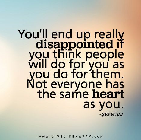 You’ll end up really disappointed if you think people will do for you as you do for them. Not everyone has