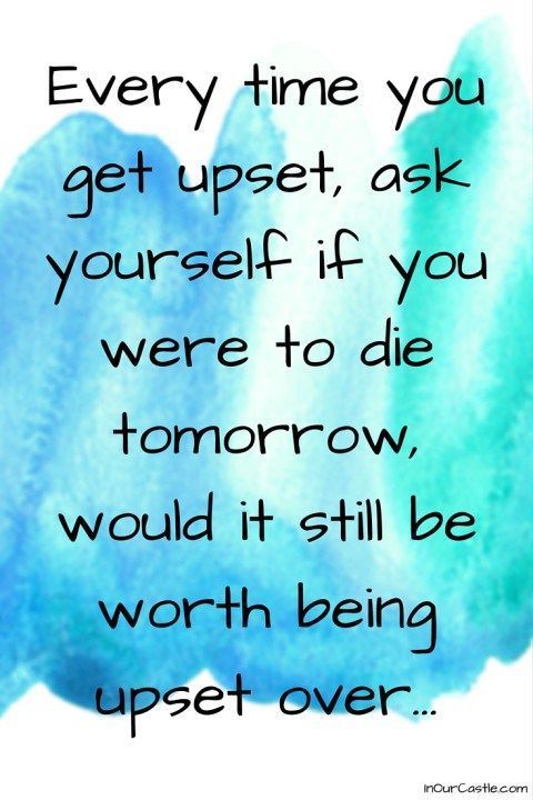 Every time you get upset, ask yourself if you were to die tomorrow, would it still