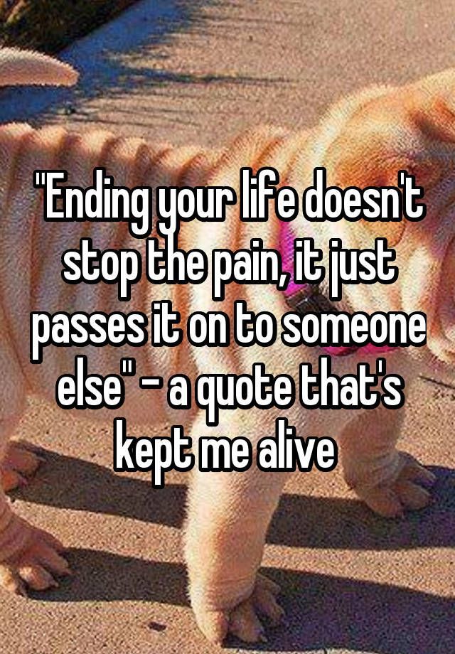 “”Ending your life doesnt stop the pain, it just passes it on to so