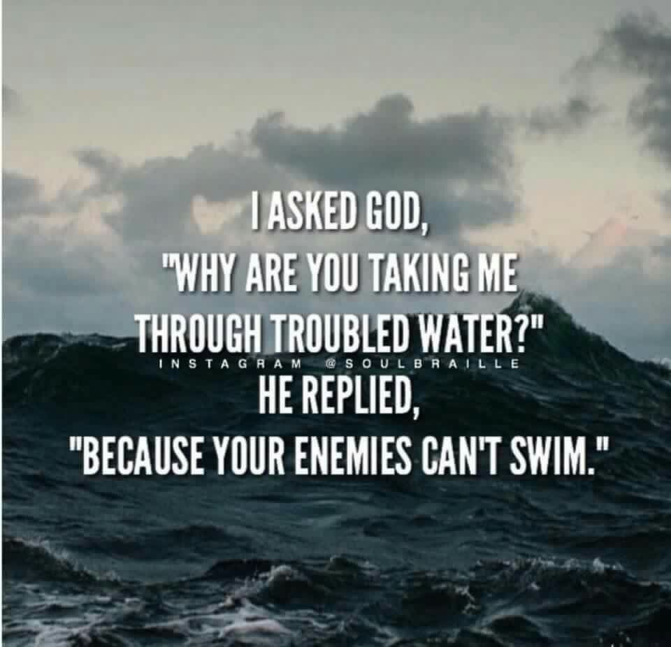 I asked God:”Why are you taking me through troubled waters?”, He replied: “Because your enemies cant swim”