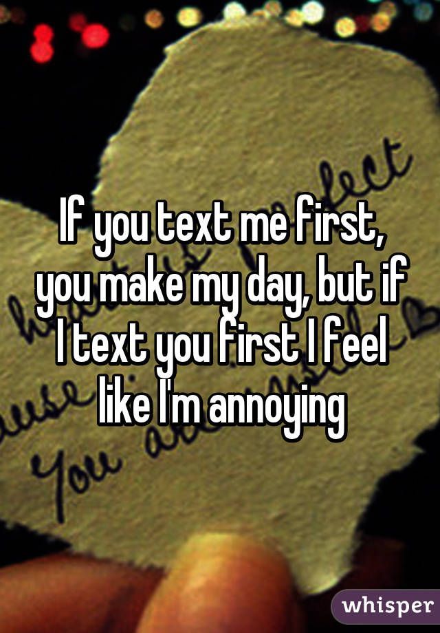 If you text me first, you make my day, but if I text you first I feel like Im annoying