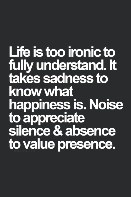 Life is too ironic to fully understand. It takes sadness to know what happiness is. Noise to appreciate silence & absence to value