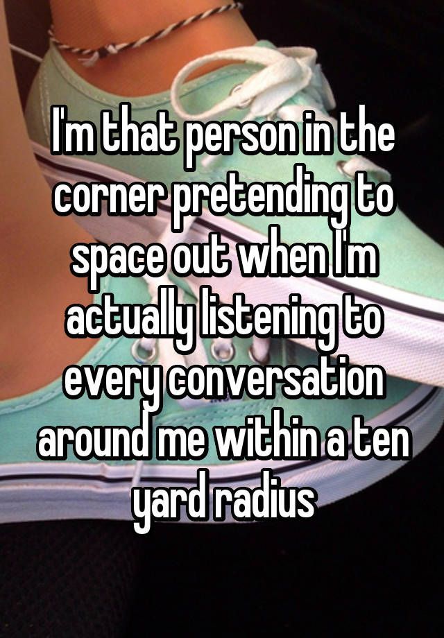 “Im that person in the corner pretending to space out when Im actually listening to every conversation around me within a ten yard