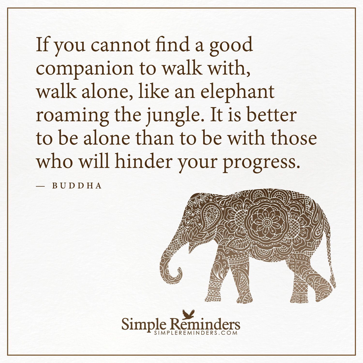 Walk alone If you cannot find a good companion to walk with, walk alone, like an elephant roaming the jungle. It is better to be